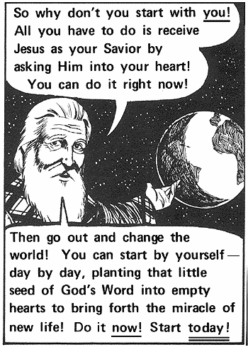 So why don't you start with you! All you have to do is receive Jesus as your Saviour by asking Him into your heart! You can do it right now! Then go out and change the world! You can start by yourself -- day by day, planting that little seed of God's Word into empty hearts to bring forth the miracle of new life! Do it now! Start today!